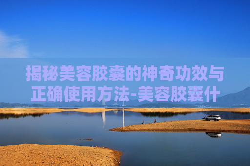 揭秘美容胶囊的神奇功效与正确使用方法-美容胶囊什么牌子好