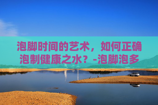 泡脚时间的艺术，如何正确泡制健康之水？-泡脚泡多久为最佳时间