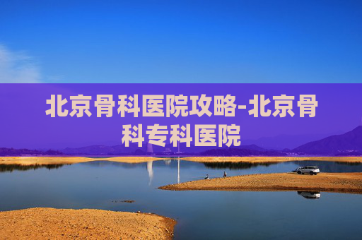 北京骨科医院攻略-北京骨科专科医院