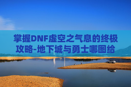掌握DNF虚空之气息的终极攻略-地下城与勇士哪图给虚空之气息