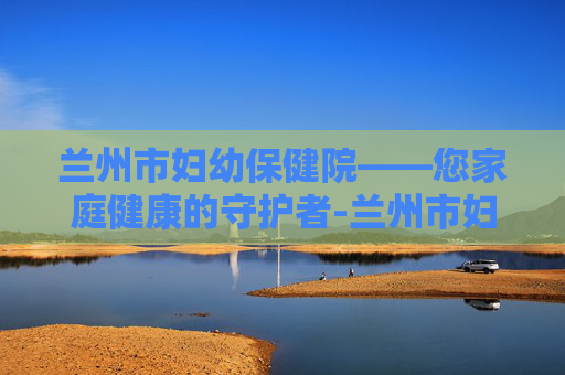 兰州市妇幼保健院——您家庭健康的守护者-兰州市妇幼保健院官网