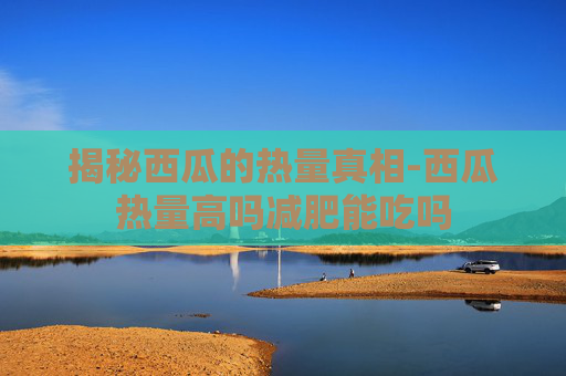 揭秘西瓜的热量真相-西瓜热量高吗减肥能吃吗