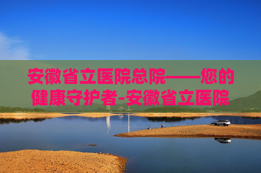 安徽省立医院总院——您的健康守护者-安徽省立医院总院电话