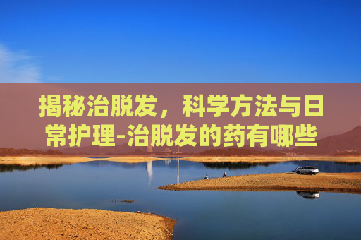 揭秘治脱发，科学方法与日常护理-治脱发的药有哪些