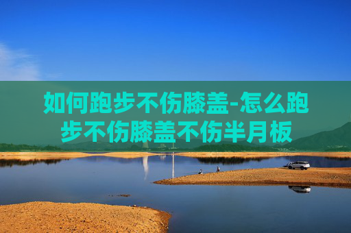 如何跑步不伤膝盖-怎么跑步不伤膝盖不伤半月板