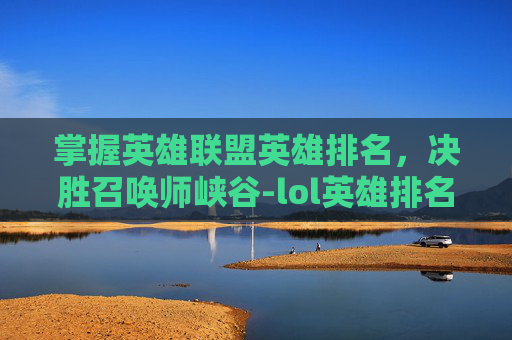掌握英雄联盟英雄排名，决胜召唤师峡谷-lol英雄排名查询