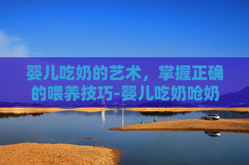 婴儿吃奶的艺术，掌握正确的喂养技巧-婴儿吃奶呛奶怎么办