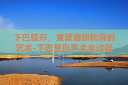 下巴整形，重塑面部轮廓的艺术-下巴整形手术全过程