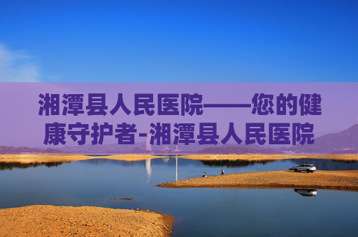 湘潭县人民医院——您的健康守护者-湘潭县人民医院电话