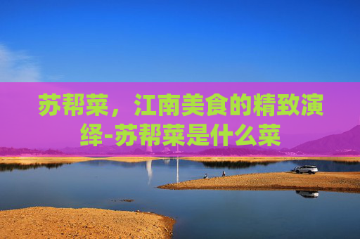 苏帮菜，江南美食的精致演绎-苏帮菜是什么菜