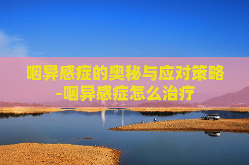咽异感症的奥秘与应对策略-咽异感症怎么治疗