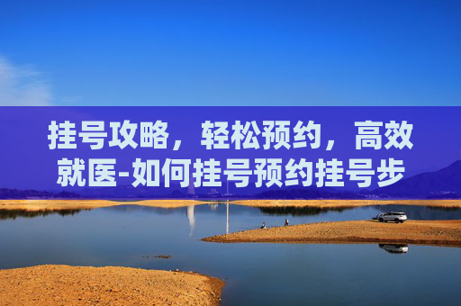 挂号攻略，轻松预约，高效就医-如何挂号预约挂号步骤