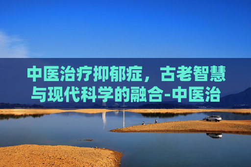 中医治疗抑郁症，古老智慧与现代科学的融合-中医治疗抑郁症效果如何