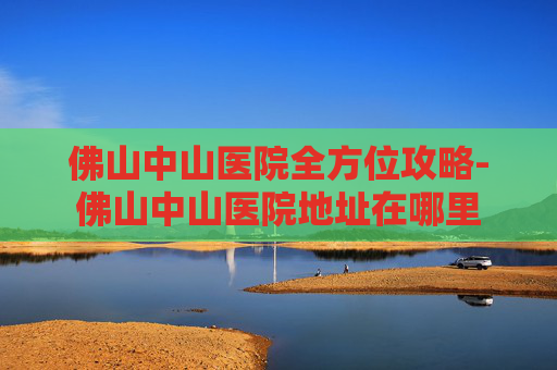 佛山中山医院全方位攻略-佛山中山医院地址在哪里