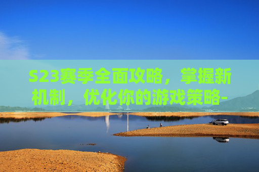 S23赛季全面攻略，掌握新机制，优化你的游戏策略-s23赛季什么开始的