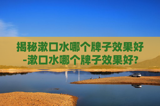 揭秘漱口水哪个牌子效果好-漱口水哪个牌子效果好?