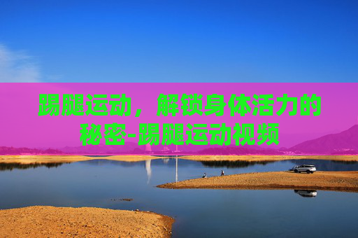 踢腿运动，解锁身体活力的秘密-踢腿运动视频