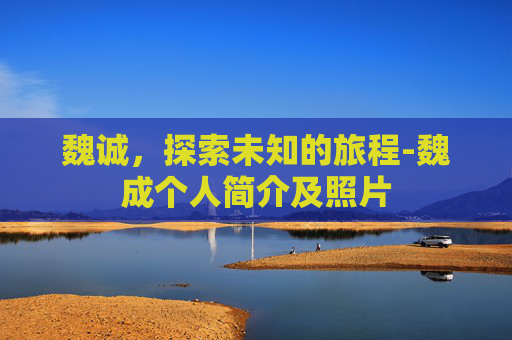 魏诚，探索未知的旅程-魏成个人简介及照片