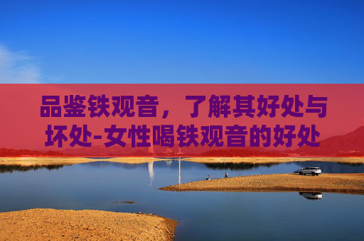 品鉴铁观音，了解其好处与坏处-女性喝铁观音的好处和坏处