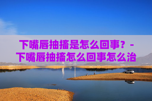 下嘴唇抽搐是怎么回事？-下嘴唇抽搐怎么回事怎么治疗