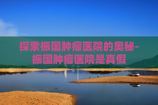 探索振国肿瘤医院的奥秘-振国肿瘤医院是真假