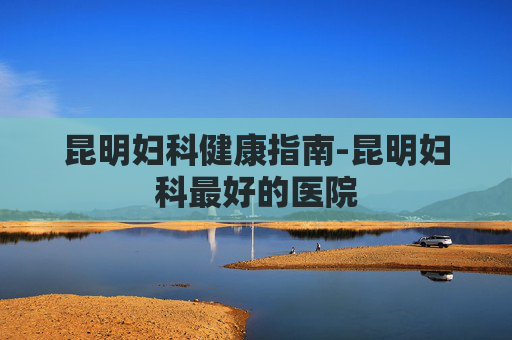 昆明妇科健康指南-昆明妇科最好的医院