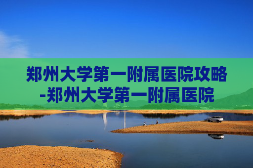 郑州大学第一附属医院攻略-郑州大学第一附属医院
