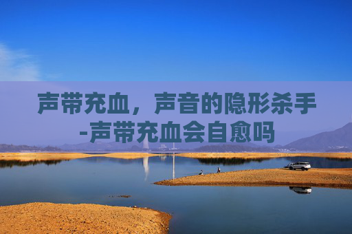 声带充血，声音的隐形杀手-声带充血会自愈吗