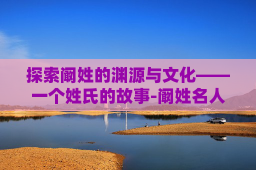 探索阚姓的渊源与文化——一个姓氏的故事-阚姓名人