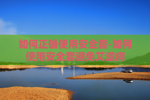 如何正确使用安全套-如何使用安全套避免艾滋病