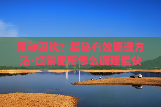 便秘困扰？揭秘有效调理方法-经常便秘怎么调理最快