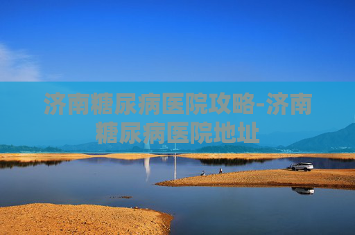 济南糖尿病医院攻略-济南糖尿病医院地址