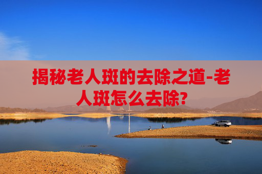 揭秘老人斑的去除之道-老人斑怎么去除?