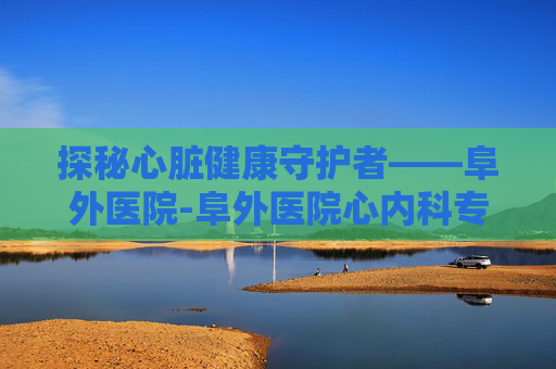 探秘心脏健康守护者——阜外医院-阜外医院心内科专家