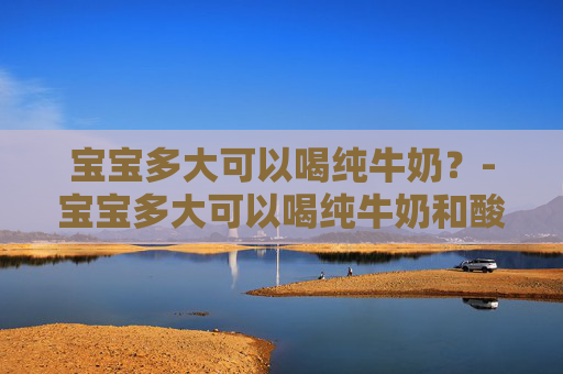 宝宝多大可以喝纯牛奶？-宝宝多大可以喝纯牛奶和酸奶