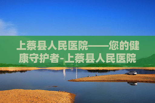 上蔡县人民医院——您的健康守护者-上蔡县人民医院院长