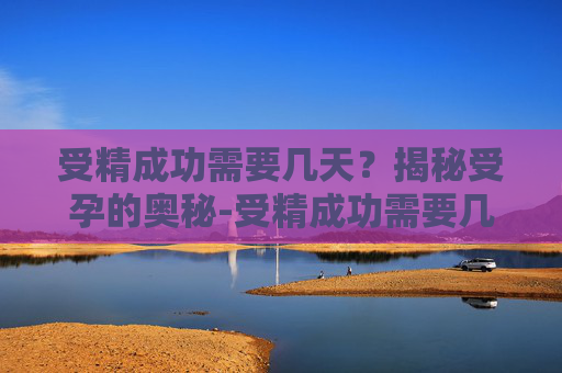 受精成功需要几天？揭秘受孕的奥秘-受精成功需要几天可以测出怀孕