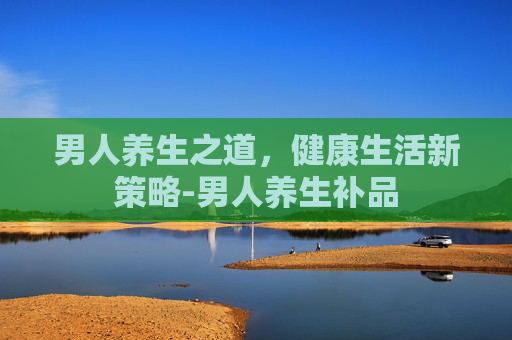 男人养生之道，健康生活新策略-男人养生补品