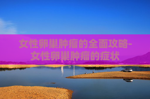 女性卵巢肿瘤的全面攻略-女性卵巢肿瘤的症状
