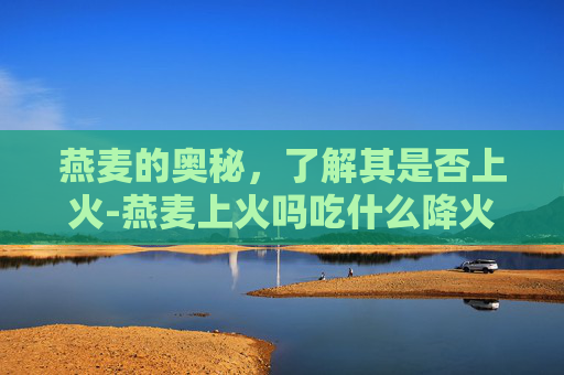 燕麦的奥秘，了解其是否上火-燕麦上火吗吃什么降火