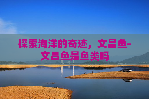 探索海洋的奇迹，文昌鱼-文昌鱼是鱼类吗