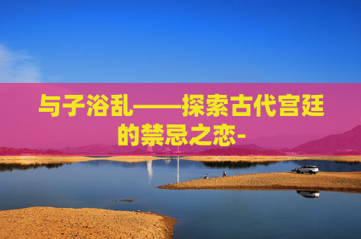 与子浴乱——探索古代宫廷的禁忌之恋-