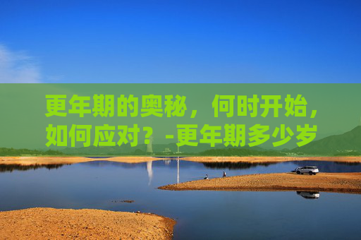 更年期的奥秘，何时开始，如何应对？-更年期多少岁开始男