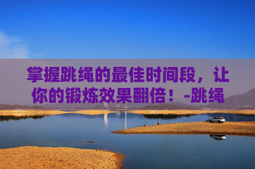 掌握跳绳的最佳时间段，让你的锻炼效果翻倍！-跳绳的最佳时间段长高