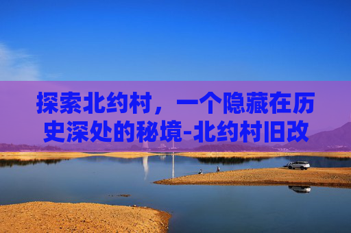 探索北约村，一个隐藏在历史深处的秘境-北约村旧改