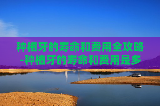 种植牙的寿命和费用全攻略-种植牙的寿命和费用是多少