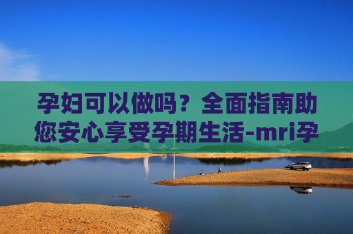孕妇可以做吗？全面指南助您安心享受孕期生活-mri孕妇可以做吗