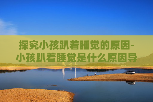 探究小孩趴着睡觉的原因-小孩趴着睡觉是什么原因导致的