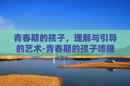 青春期的孩子，理解与引导的艺术-青春期的孩子嗜睡正常吗