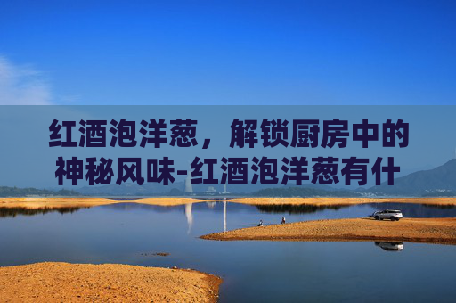 红酒泡洋葱，解锁厨房中的神秘风味-红酒泡洋葱有什么功效